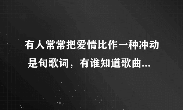 有人常常把爱情比作一种冲动 是句歌词，有谁知道歌曲名的，谢谢！！！！