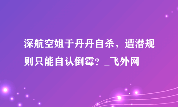 深航空姐于丹丹自杀，遭潜规则只能自认倒霉？_飞外网