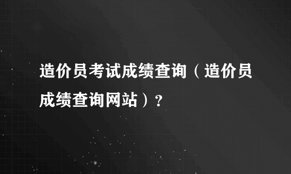 造价员考试成绩查询（造价员成绩查询网站）？