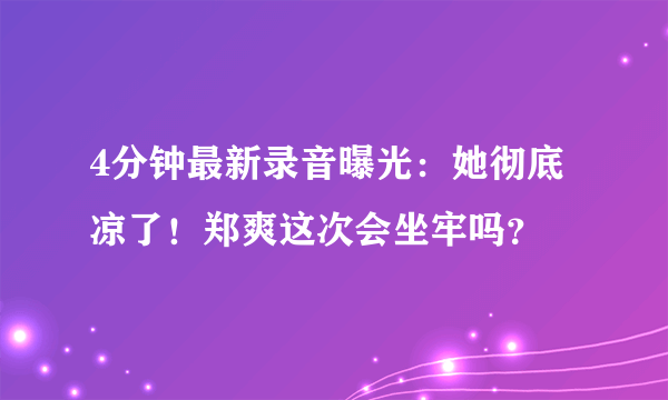 4分钟最新录音曝光：她彻底凉了！郑爽这次会坐牢吗？