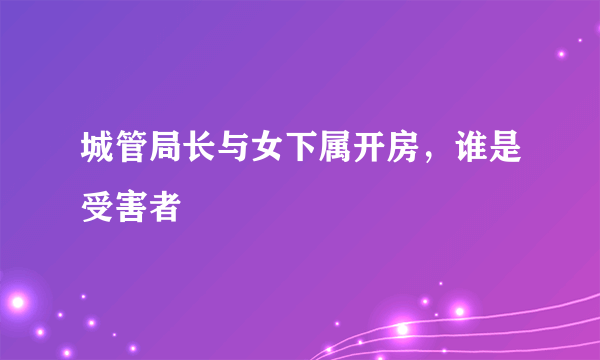 城管局长与女下属开房，谁是受害者