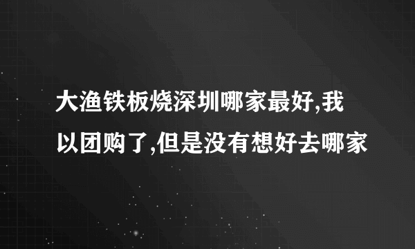 大渔铁板烧深圳哪家最好,我以团购了,但是没有想好去哪家