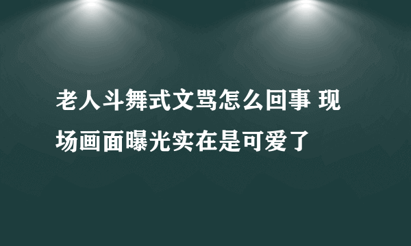 老人斗舞式文骂怎么回事 现场画面曝光实在是可爱了