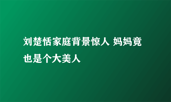 刘楚恬家庭背景惊人 妈妈竟也是个大美人