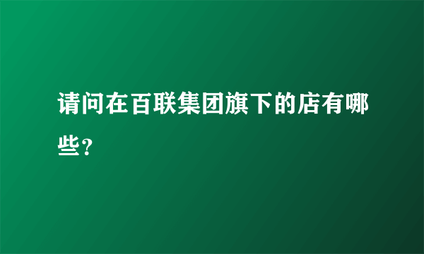 请问在百联集团旗下的店有哪些？