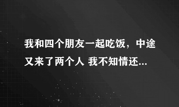 我和四个朋友一起吃饭，中途又来了两个人 我不知情还有这两个人，并