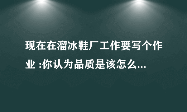 现在在溜冰鞋厂工作要写个作业 :你认为品质是该怎么做,怎么写呢