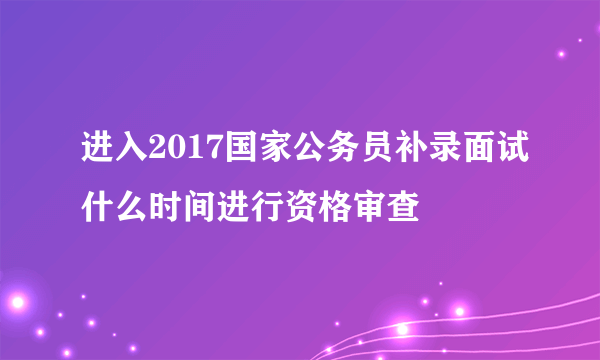 进入2017国家公务员补录面试什么时间进行资格审查