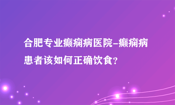 合肥专业癫痫病医院-癫痫病患者该如何正确饮食？