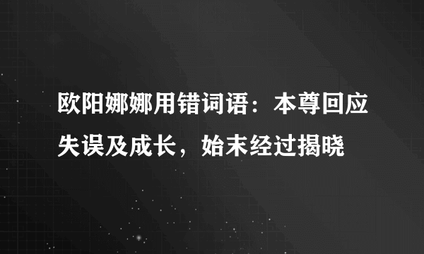 欧阳娜娜用错词语：本尊回应失误及成长，始末经过揭晓