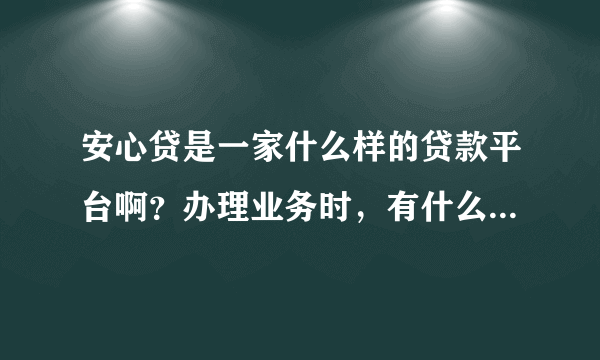 安心贷是一家什么样的贷款平台啊？办理业务时，有什么需要注意的吗？