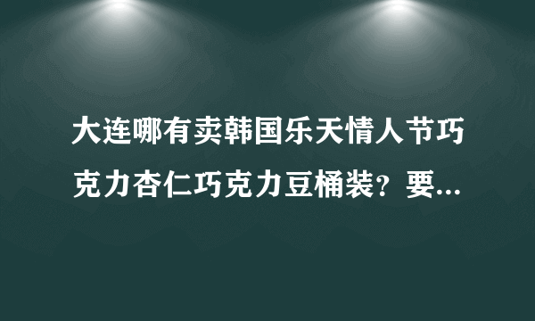 大连哪有卖韩国乐天情人节巧克力杏仁巧克力豆桶装？要价格合理的，保真，最好市内能买到。