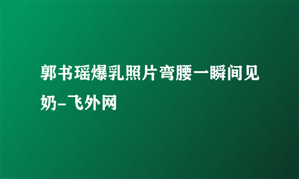 郭书瑶爆乳照片弯腰一瞬间见奶-飞外网