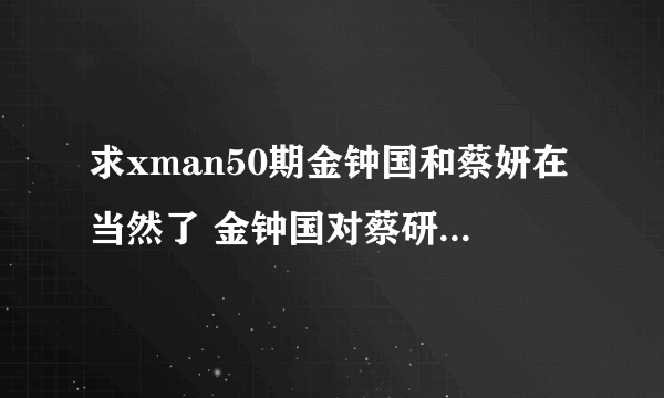 求xman50期金钟国和蔡妍在当然了 金钟国对蔡研说珍淑,对不起的背景音乐