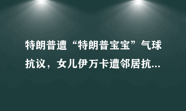 特朗普遭“特朗普宝宝”气球抗议，女儿伊万卡遭邻居抗议，为什么大家都不喜欢特朗普？