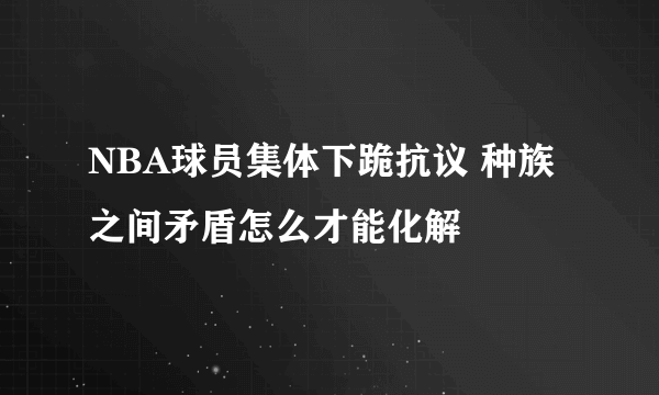 NBA球员集体下跪抗议 种族之间矛盾怎么才能化解