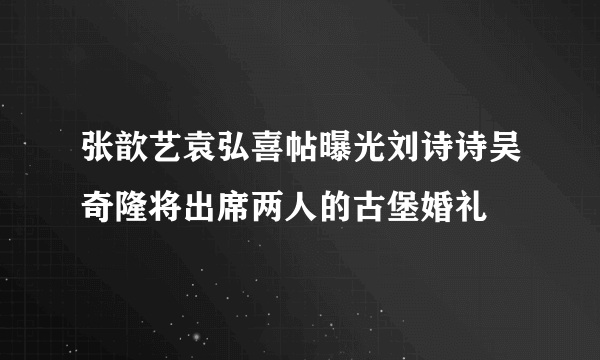 张歆艺袁弘喜帖曝光刘诗诗吴奇隆将出席两人的古堡婚礼