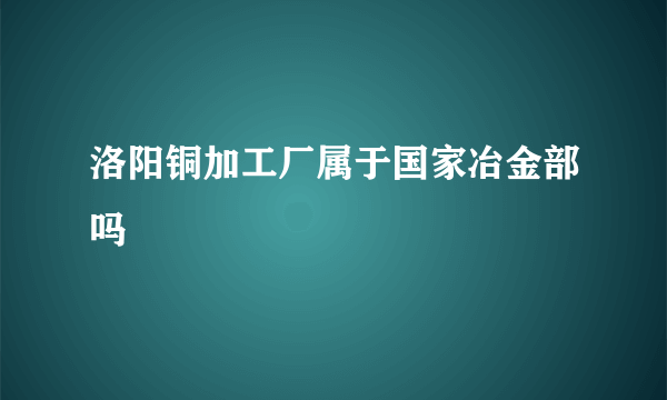 洛阳铜加工厂属于国家冶金部吗