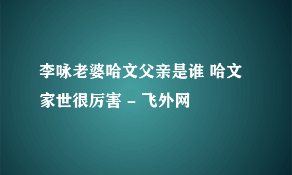 李咏老婆哈文父亲是谁 哈文家世很厉害 - 飞外网