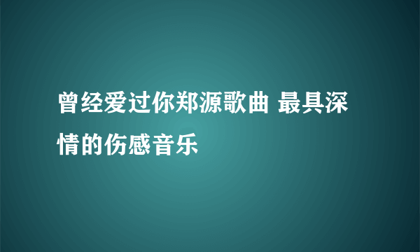 曾经爱过你郑源歌曲 最具深情的伤感音乐