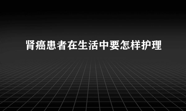 肾癌患者在生活中要怎样护理