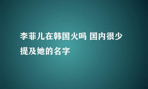 李菲儿在韩国火吗 国内很少提及她的名字