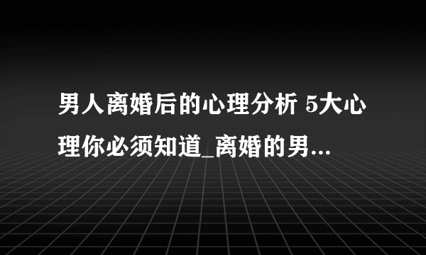 男人离婚后的心理分析 5大心理你必须知道_离婚的男人的心理_男人离婚后的5大心理