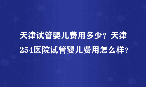 天津试管婴儿费用多少？天津254医院试管婴儿费用怎么样？