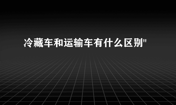 冷藏车和运输车有什么区别