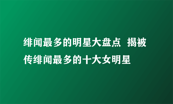 绯闻最多的明星大盘点  揭被传绯闻最多的十大女明星