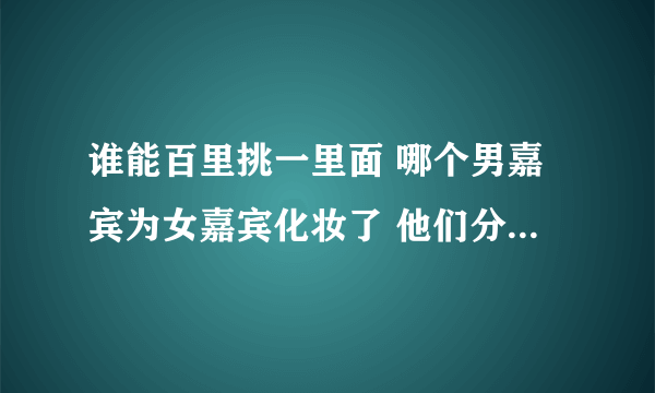 谁能百里挑一里面 哪个男嘉宾为女嘉宾化妆了 他们分别叫什么