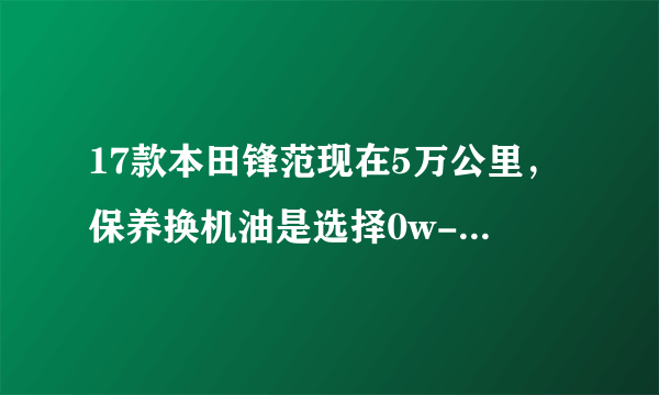 17款本田锋范现在5万公里，保养换机油是选择0w-20，还是5w-30的？