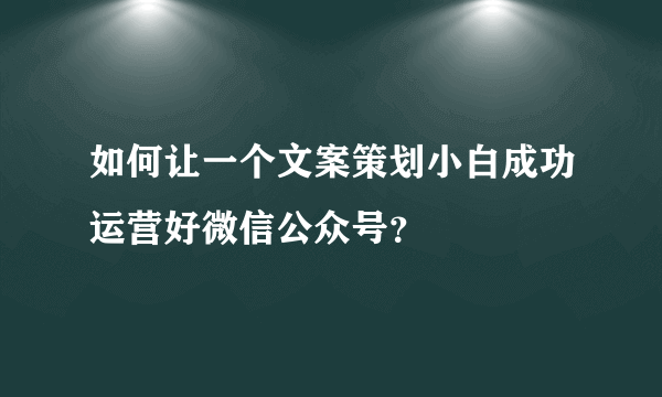 如何让一个文案策划小白成功运营好微信公众号？