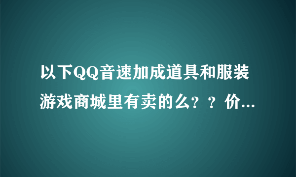 以下QQ音速加成道具和服装游戏商城里有卖的么？？价钱各是多少？？要图的~ 谢谢~