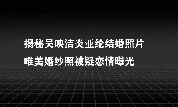 揭秘吴映洁炎亚纶结婚照片 唯美婚纱照被疑恋情曝光