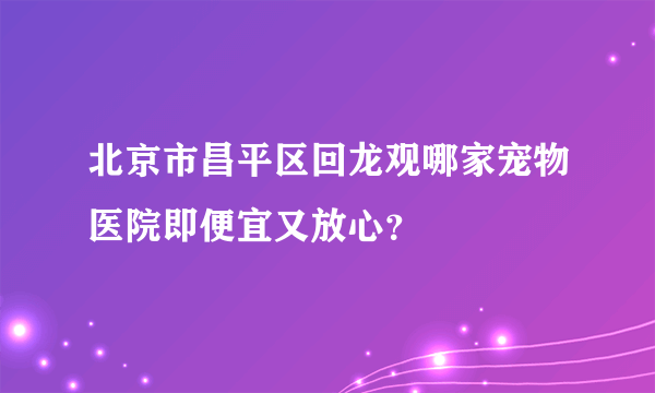 北京市昌平区回龙观哪家宠物医院即便宜又放心？