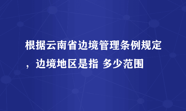 根据云南省边境管理条例规定，边境地区是指 多少范围