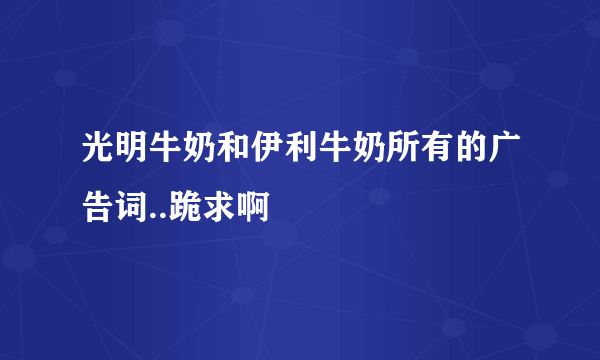 光明牛奶和伊利牛奶所有的广告词..跪求啊