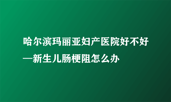 哈尔滨玛丽亚妇产医院好不好—新生儿肠梗阻怎么办