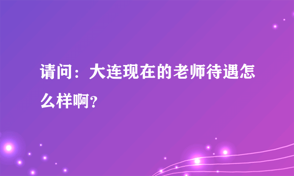 请问：大连现在的老师待遇怎么样啊？