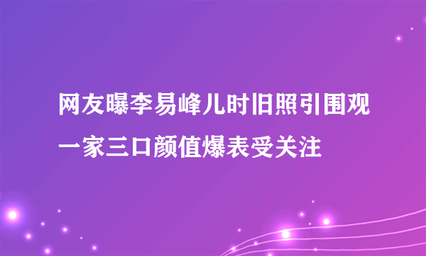 网友曝李易峰儿时旧照引围观一家三口颜值爆表受关注