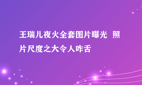 王瑞儿夜火全套图片曝光  照片尺度之大令人咋舌