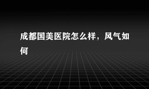 成都国美医院怎么样，风气如何