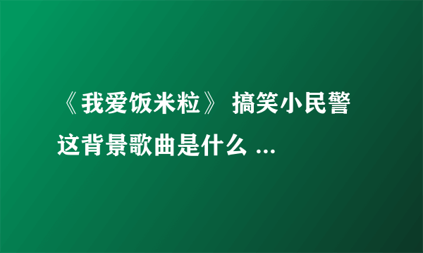 《我爱饭米粒》 搞笑小民警 这背景歌曲是什么 ...