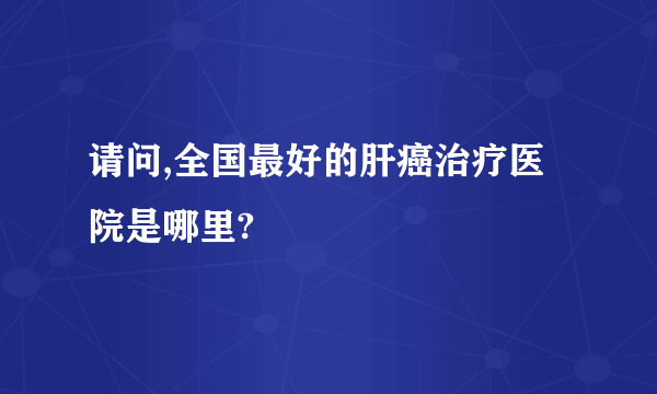 请问,全国最好的肝癌治疗医院是哪里?