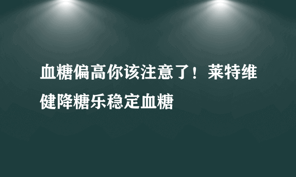 血糖偏高你该注意了！莱特维健降糖乐稳定血糖