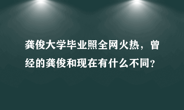 龚俊大学毕业照全网火热，曾经的龚俊和现在有什么不同？