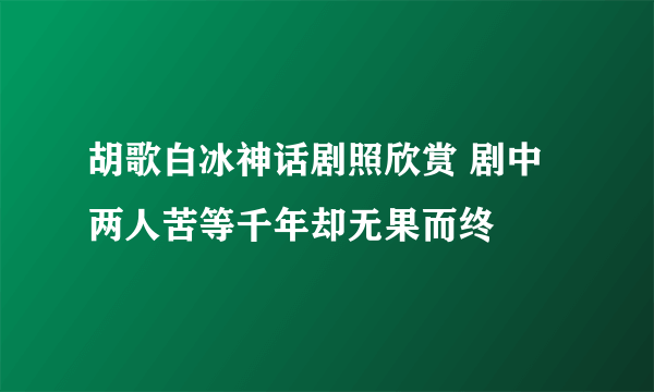 胡歌白冰神话剧照欣赏 剧中两人苦等千年却无果而终