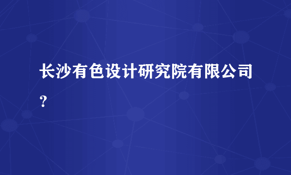 长沙有色设计研究院有限公司？