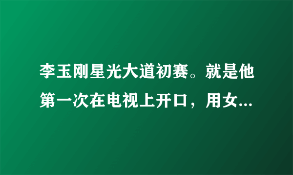 李玉刚星光大道初赛。就是他第一次在电视上开口，用女声唱的，让观众惊呼的那个视频，给我网址谢谢